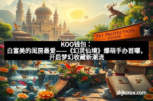 KOO钱包：白富美的闺房最爱——《幻灵仙境》爆萌手办首曝，开启梦幻收藏新潮流